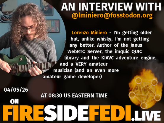 A dark image. The background is unclear and blurry. On the foreground on the left there is a huge circle, inside of which a profile picture belonging to @lminiero@fosstodon.org. On the other side, a bit lower in the frame we see a fediverse logo, but on fire. This is the logo of the Fireside Fedi show. In between those two elements a text is written. This text says:

AN INTERVIEW WITH
@lminiero@fosstodon.org

Lorenzo Miniero - I'm getting older but, unlike whisky, I'm not getting any better. Author of the Janus WebRTC Server, the imquic QUIC library and the KIAVC adventure engine, and a VERY amateur musician (and an even more amateur game developer)

04/05/26
AT 08:30 US EASTERN TIME
ON
FIRESIDEFEDI.LIVE