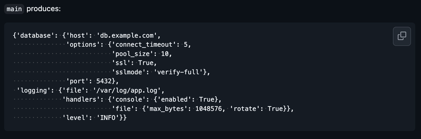 main produces:

{'database': {'host': 'db.example.com',
              'options': {'connect_timeout': 5,
                          'pool_size': 10,
                          'ssl': True,
                          'sslmode': 'verify-full'},
              'port': 5432},
 'logging': {'file': '/var/log/app.log',
             'handlers': {'console': {'enabled': True},
                          'file': {'max_bytes': 1048576, 'rotate': True}},
             'level': 'INFO'}}