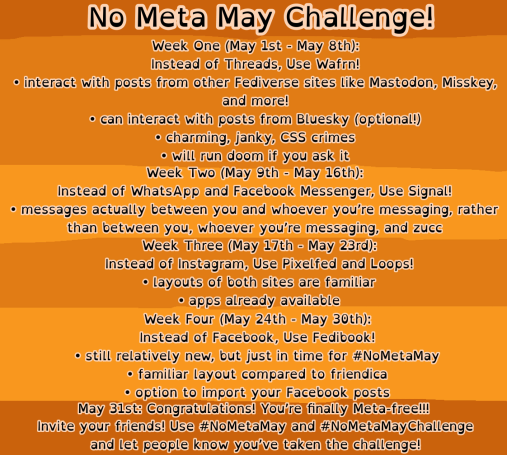 No Meta May Challenge!
Week One (May 1st - May 8th):
Instead of Threads, Use Wafrn!
• interact with posts from other Fediverse sites Like Mastodon, Misskey, and more!
• can interact with posts from Bluesky (optional!)
• charming, janky, CSS crimes
• will run doom if you ask it Week Two (May 9th - May 16th):
Instead of WhatsApp and Facebook Messenger, Use Signal!
• messages actually between you and whoever you're messaging, rather than between you, whoever you're messaging, and zucc
Week Three (May 17th - May 23rd):
Instead of Instagram, Use Pixelfed and Loops!
• Layouts of both sites are familiar
• apps already available
Week Four (May 24th - May 30th):
Instead of Facebook, Use Fedibook!
• still relatively new, but just in time for #NoMetaMay
• familiar layout compared to friendica
• option to import your Facebook posts
May 31st: Congratulations! You're finally Meta-free!!!
Invite your friends! Use #NoMetaMay and #NoMetaMayChallenge and let people know you've taken the challenge!