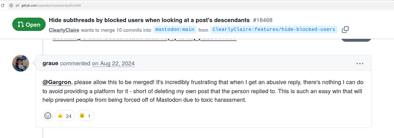 github issue: Hide subthreads by blocked users when looking at a post's descendants#18468
ClearlyClaire
wants to merge 10 commits into
mastodon:main
from
ClearlyClaire:features/hide-blocked-users

github issue comments:

 graue
commented
on Aug 22, 2024

@Gargron, please allow this to be merged! It's incredibly frustrating that when I get an abusive reply, there's nothing I can do to avoid providing a platform for it - short of deleting my own post that the person replied to. This is such an easy win that will help prevent people from being forced off of Mastodon due to toxic harassment.
