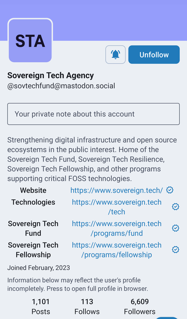 Mastodon Profile (@sovtechfund@mastodon.social) - Alt Text:
Sovereign Tech Agency - Mastodon Profile

Display Name: Sovereign Tech Agency

Handle: @sovtechfund@mastodon.social

Bio: Strengthening digital infrastructure and open source ecosystems in the public interest. Home of the Sovereign Tech Fund, Sovereign Tech Resilience, Sovereign Tech Fellowship, and other programs supporting critical FOSS technologies.

Joined: February 2023

Stats:
Posts: 1,101
Follows: 113
Followers: 6,609