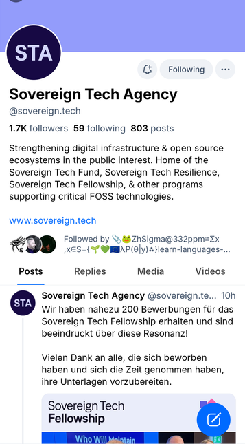 

Bluesky Profile (@sovereign.tech) - Alt Text:
Sovereign Tech Agency - Bluesky Profile

Display Name: Sovereign Tech Agency

Handle: @sovereign.tech

Bio: Strengthening digital infrastructure & open source ecosystems in the public interest. Home of the Sovereign Tech Fund, Sovereign Tech Resilience, Sovereign Tech Fellowship, & other programs supporting critical FOSS technologies.

Website: www.sovereign.tech

Stats:
Followers: 1.7K
Following: 59
Posts: 803