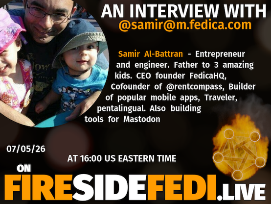 A dark image. The background is unclear and blurry. On the foreground on the left there is a huge circle, inside of which a profile picture belonging to @samir@m.fedica.com. On the other side, a bit lower in the frame we see a fediverse logo, but on fire. This is the logo of the Fireside Fedi show. In between those two elements a text is written. This text says:

AN INTERVIEW WITH
@samir@m.fedica.com

Samir Al-Battran - Entrepreneur and engineer. Father to 3 amazing kids. CEO founder FedicaHQ, Cofounder of @rentcompass, Builder of popular mobile apps, Traveler, pentalingual. Also building tools for Mastodon

07/05/26
AT 16:00 US EASTERN TIME
ON
FIRESIDEFEDI.LIVE