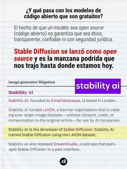 • ¿Y qué pasa con los modelos de código abierto que son gratuitos?

El hecho de que un modelo sea open source (código abierto) no garantiza que sea ético, transparente, confiable ni con seguridad jurídica. Stable Diffusion se lanzó como open source y es la manzana podrida que nos trajo hasta donde estamos hoy.

Sta­bil­ity AI
Sta­bil­ity AI, founded by Emad Mostaque, is based in Lon­don.

Sta­bil­ity AI funded LAION, a Ger­man orga­ni­za­tion that is cre­at­ing ever-larger image datasets—with­out con­sent, credit, or com­pen­sa­tion to the orig­i­nal artists—for use by AI com­pa­nies.

Sta­bil­ity AI is the devel­oper of Sta­ble Dif­fu­sion. Sta­bil­ity AI trained Sta­ble Dif­fu­sion using the LAION dataset.

Sta­bil­ity AI also released Dream­Stu­dio, a paid app that pack­ages Sta­ble Dif­fu­sion in a web inter­face.

https://imagegeneratorlitigation.com/

https://www.instagram.com/p/DXvnX92Dmer/?img_index=6