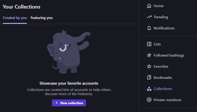A screenshot of an empty Collections page titled "Your Collections", with a drawing of a mastodon, smiling and greeting you.

The text says:

Showcase your favorite accounts

Collections are curated lists of accounts to help others discover more of the Fediverse.

There are also two tabs visible: "Created by you", which is selected, and "Featuring you".

On the right side is a user menu with options such as Home, Trending, and more, with the Collections menu item selected and shown with a logo that consists of a triangle shape on top of a square and a circle.

