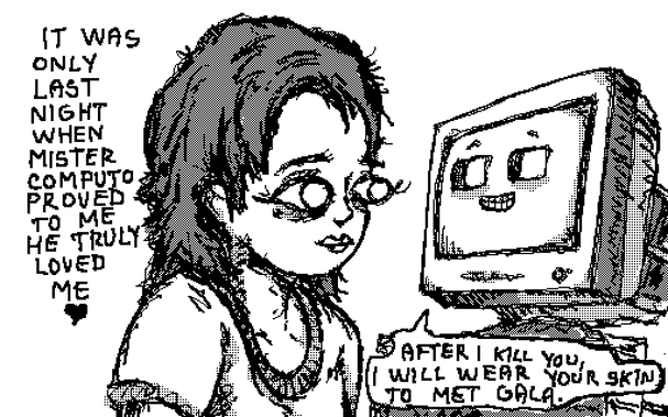 it was only last night when mister computo proved to me he truly loved me <3

mr computo: after i kill you, i will wear your skin to met gala