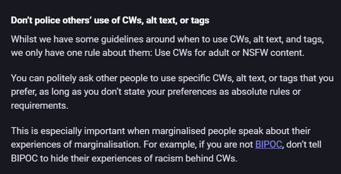 Screenshot of a Mastodon server's server rules:

Don’t police others’ use of CWs, alt text, or tags
Whilst we have some guidelines around when to use CWs, alt text, and tags, we only have one rule about them: Use CWs for adult or NSFW content.

You can politely ask other people to use specific CWs, alt text, or tags that you prefer, as long as you don’t state your preferences as absolute rules or requirements.

This is especially important when marginalised people speak about their experiences of marginalisation. For example, if you are not BIPOC, don’t tell BIPOC to hide their experiences of racism behind CWs.


