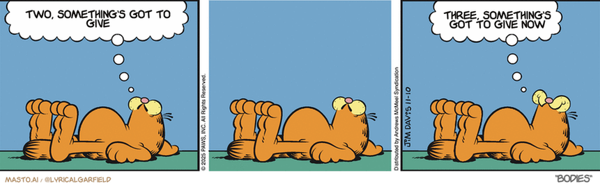 Original Garfield comic from November 10, 2025
Text replaced with lyrics from: ﻿Bodies

Transcript:
• Two, Something's Got To Give
• Three, Something's Got To Give Now



The comic strip features three panels of different sizes, each depicting the same character - a cat - in various poses, including lying down and sitting. The panels are arranged in a line, creating a visual progression of the cat's activities. The first panel shows the cat lying down, the middle panel shows the cat sitting, and the third panel shows the cat lying back down. The cat appears to have a playful, silly demeanor throughout the comic strip.