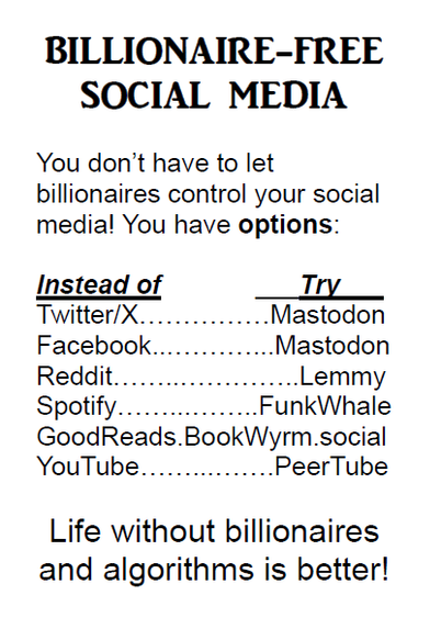 BILLIONAIRE-FREE
SOCIAL MEDIA
You don't have to let
billionaires control your social
medial You have options:

Instead of this,          Try:
Twitter/X...............Mastodon
Facebook...............Mastodon
Reddit.....................Lemmy
Spotify.................FunkWhale
GoodReads.BookWyrm.social
YouTube................PeerTube

Life without billionaires
and algorithms is better!
