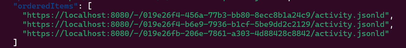  "orderedItems": [
    "https://localhost:8080/-/019e26f4-456a-77b3-bb80-8ecc8b1a24c9/activity.jsonld",
    "https://localhost:8080/-/019e26f4-b6e9-7936-b1cf-5be9dd2c2129/activity.jsonld",
    "https://localhost:8080/-/019e26fb-206e-7861-a303-4d88428c8842/activity.jsonld"
  ]