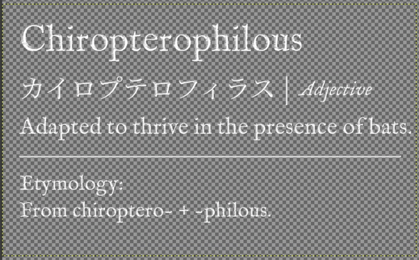 A rendered dictionary entry for the word "Chiropterophilous" shown on a transparent checkered background in white serif text. The entry displays the main word at the top, followed by Japanese katakana and the word "Adjective" in italics on the second line. The third line provides the definition: "Adapted to thrive in the presence of bats." A horizontal divider line separates the definition from an etymology section at the bottom, which reads: "Etymology: From chiroptero- + -philous."