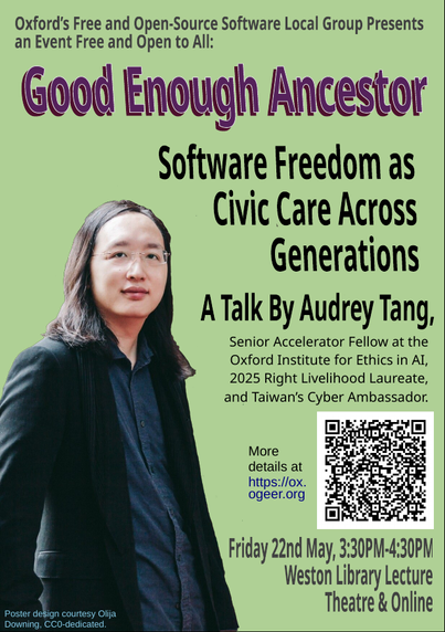A poster of the talk, consisting of a portrait photo of Tang and the text:

Oxford's Free and Open-Source Software Local Group Presents an Event Free and Open to All:

Good Enough Ancestor

Software Freedom as Civic Care Across Generations

A Talk By Audrey Tang, Senior Accelerator Fellow at the Oxford Institute for Ethics in AI, 2025 Right Livelihood Laureate, and Taiwan's Cyber Ambassador.

More details at https://ox.ogeer.org

Friday 22 May, 3:30PM-4:30PM
Weston Library Lecture Theatre & Online

Poster design courtesy Olija Downing, CC0-dedicated.