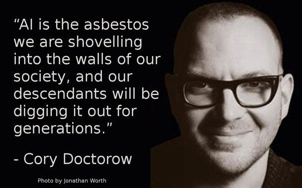 Meme with a photo of Cory Doctorow on the right and text on the left:
“AI is the asbestos we are shovelling into the walls of our society, and our descendants will be digging it out for generations.”
- Cory Doctorow
Photo by Jonathan Worth 