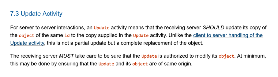 7.3 Update Activity

For server to server interactions, an Update activity means that the receiving server SHOULD update its copy of the object of the same id to the copy supplied in the Update activity. Unlike the client to server handling of the Update activity, this is not a partial update but a complete replacement of the object.

The receiving server MUST take care to be sure that the Update is authorized to modify its object. At minimum, this may be done by ensuring that the Update and its object are of same origin. 