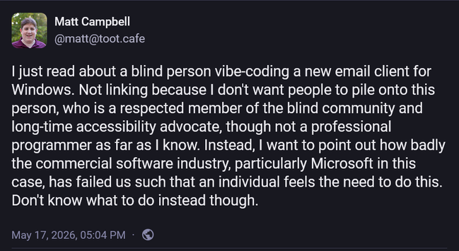 I just read about a blind person vibe-coding a new email client for Windows. Not linking because I don't want people to pile onto this person, who is a respected member of the blind community and long-time accessibility advocate, though not a professional programmer as far as I know. Instead, I want to point out how badly the commercial software industry, particularly Microsoft in this case, has failed us such that an individual feels the need to do this. Don't know what to do instead though.