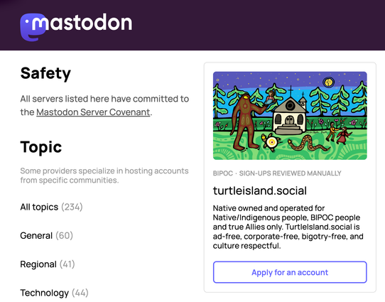 mastodon
All servers listed here have committed to the Mastodon Server Covenant.
Some providers specialize in hosting accounts from specific communities.
All topics (234)
General (60)
Regional (41)
Technology (44)

BIPOC SIGN-UPS REVIEWED MANUALLY
turtleisland.social
Native owned and operated for
Native/Indigenous people, BIPOC people and true Allies only. Turtlelsland.social is ad-free, corporate-free, bigotry-free, and culture respectful.
Apply for an account