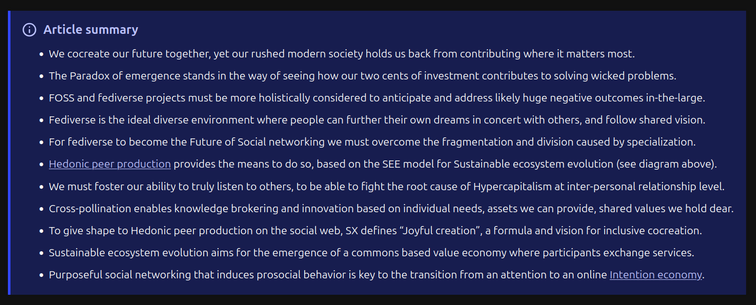 Article summary:

- We cocreate our future together, yet our rushed modern society holds us back from contributing where it matters most.
- The Paradox of emergence stands in the way of seeing how our two cents of investment contributes to solving wicked problems.
- FOSS and fediverse projects must be more holistically considered to anticipate and address likely huge negative outcomes in-the-large.
- Fediverse is the ideal diverse environment where people can further their own dreams in concert with others, and follow shared vision.
- For fediverse to become the Future of Social networking we must overcome the fragmentation and division caused by specialization.
- Hedonic peer production provides the means to do so, based on the SEE model for Sustainable ecosystem evolution (see diagram above).
- We must foster our ability to truly listen to others, to be able to fight the root cause of Hypercapitalism at inter-personal relationship level.
- Cross-pollination enables knowledge brokering and innovation based on individual needs, assets we can provide, shared values we hold dear.
- To give shape to Hedonic peer production on the social web, SX defines “Joyful creation”, a formula and vision for inclusive cocreation.
- Sustainable ecosystem evolution aims for the emergence of a commons based value economy where participants exchange services.
- Purposeful social networking that induces prosocial behavior is key to the transition from an attention to an online Intention economy.