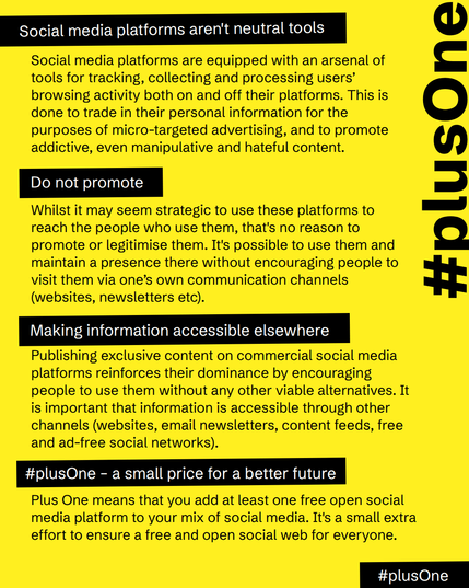  Social media platforms aren't neutral tools
Social media platforms are equipped with an arsenal of tools for tracking, collecting and processing users? browsing activity both on and off their platforms. This is done to trade in their personal information for the purposes of micro-targeted advertising, and to promote addictive, even manipulative and hateful content.

Do not promote
Whilst it may seem strategic to use these platforms to reach the people who use them, that's no reason to promote or legitimise them. It's possible to use them and maintain a presence there without encouraging people to visit them via one?s own communication channels (websites, newsletters etc).

Making information accessible elsewhere
Publishing exclusive content on commercial social media platforms reinforces their dominance by encouraging people to use them without any other viable alternatives. It is important that information is accessible through other channels (websites, email newsletters, content feeds, free and ad-free social networks).

PlusOne – a small price for a better future
Plus One means that you add at least one free open social media platform to your mix of social media. It's a small extra effort to ensure a free and open social web for everyone.
