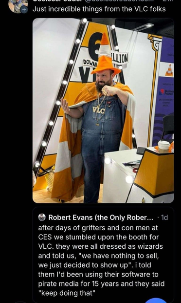 A post by an unknown user showing a VLC developer in A VLC wizard costume. Its made up of a traffic cone hat, an orange-white striped cape, a denim overall, and a gold chain with a pendant saying 'VLC'
It is a reply to a post by Robert Evans saying
After days of grifters and con men at CES we stumbled upon the booth for VLC. They were dressed as wizards and said "we have nothing to sell, we just decided to show up". I told them I used their software to pirate media for years and they said "keep doing that"