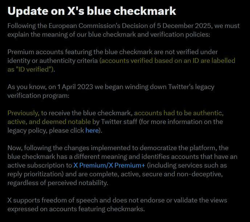 Screenshot of an X notification:
Update on X's blue checkmark
Following the European Commission's Decision of 5 December 2025, we must
explain the meaning of our blue checkmark and verification policies:
Premium accounts featuring the blue checkmark are not verified under
identity or authenticity criteria [highlighted in yellow](accounts verified based on an ID are labelled as "ID verified"). []
As you know, on 1 April 2023 we began winding down Twitter's legacy
verification program:
Previously, to receive the blue checkmark, [highlighted in yellow] accounts had to be authentic,
active, and deemed notable by Twitter staff [] (for more information on the
legacy policy, please click here).
Now, following the changes implemented to democratize the platform, the
blue checkmark has a different meaning and identifies accounts that have an
active subscription to X Premium/X Premium+ (including services such as
reply prioritization) and are complete, active, secure and non-deceptive,
regardless of perceived notability. X supports freedom of speech and does not endorse or validate the views expressed on accounts featuring checkmarks.
