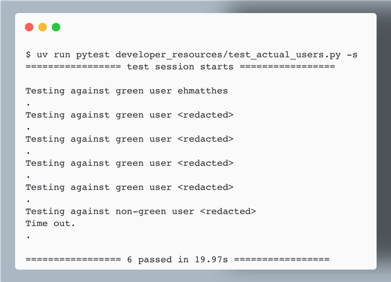 $ uv run pytest developer_resources/test_actual_users.py -s
================= test session starts =================

Testing against green user ehmatthes
.
Testing against green user <redacted>
.
Testing against green user <redacted>
.
Testing against green user <redacted>
.
Testing against green user <redacted>
.
Testing against non-green user <redacted>
Time out.
.

================= 6 passed in 19.97s =================