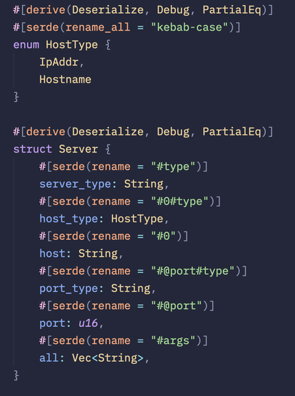 #[derive(Deserialize, Debug, PartialEq)]
        #[serde(rename_all = "kebab-case")]
        enum HostType {
            IpAddr,
            Hostname
        }
        
        #[derive(Deserialize, Debug, PartialEq)]
        struct Server {
            #[serde(rename = "#type")]
            server_type: String,
            #[serde(rename = "#0#type")]
            host_type: HostType,
            #[serde(rename = "#0")]
            host: String,
            #[serde(rename = "#@port#type")]
            port_type: String,
            #[serde(rename = "#@port")]
            port: u16,
            #[serde(rename = "#args")]
            all: Vec,
        }