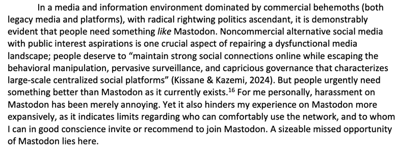 In a media and information environment dominated by commercial behemoths (both
legacy media and platforms), with radical rightwing politics ascendant, it is demonstrably
evident that people need something like Mastodon. Noncommercial alternative social media
with public interest aspirations is one crucial aspect of repairing a dysfunctional media
landscape; people deserve to “maintain strong social connections online while escaping the
behavioral manipulation, pervasive surveillance, and capricious governance that characterizes
large-scale centralized social platforms” (Kissane & Kazemi, 2024). But people urgently need
something better than Mastodon as it currently exists. For me personally, harassment on
Mastodon has been merely annoying. Yet it also hinders my experience on Mastodon more
expansively, as it indicates limits regarding who can comfortably use the network, and to whom
| can in good conscience invite or recommend to join Mastodon. A sizeable missed opportunity
of Mastodon lies here.
