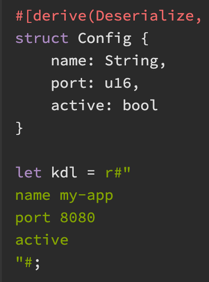 #[derive(Deserialize, Debug, PartialEq)]
struct Config {
    name: String,
    port: u16,
    active: bool
}

let kdl = r#"
name my-app
port 8080
active
"#;