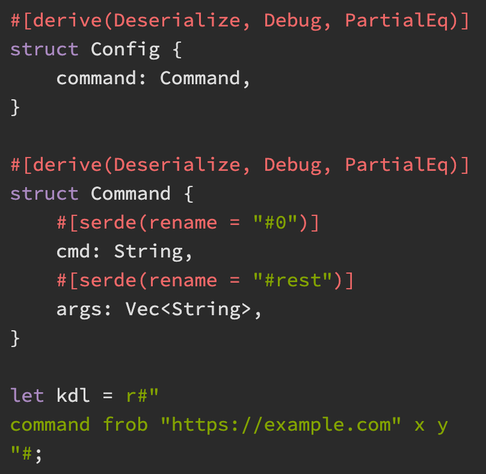 #[derive(Deserialize, Debug, PartialEq)]
struct Config {
    command: Command,
}

#[derive(Deserialize, Debug, PartialEq)]
struct Command {
    #[serde(rename = "#0")]
    cmd: String,
    #[serde(rename = "#rest")]
    args: Vec,
}

let kdl = r#"
command frob "https://example.com" x y
"#;