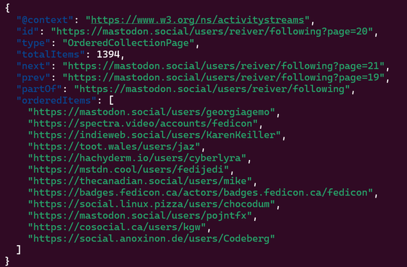 {
  "@context": "https://www.w3.org/ns/activitystreams",
  "id": "https://mastodon.social/users/reiver/following?page=20",
  "type": "OrderedCollectionPage",
  "totalItems": 1394,
  "next": "https://mastodon.social/users/reiver/following?page=21",
  "prev": "https://mastodon.social/users/reiver/following?page=19",
  "partOf": "https://mastodon.social/users/reiver/following",
  "orderedItems": [
    "https://mastodon.social/users/georgiagemo",
    "https://spectra.video/accounts/fedicon",
    "https://indieweb.social/users/KarenKeiller",
    "https://toot.wales/users/jaz",
    "https://hachyderm.io/users/cyberlyra",
    "https://mstdn.cool/users/fedijedi",
    "https://thecanadian.social/users/mike",
    "https://badges.fedicon.ca/actors/badges.fedicon.ca/fedicon",
    "https://social.linux.pizza/users/chocodum",
    "https://mastodon.social/users/pojntfx",
    "https://cosocial.ca/users/kgw",
    "https://social.anoxinon.de/users/Codeberg"
  ]
}