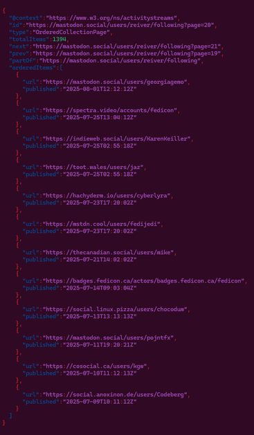 {"@context":"https://www.w3.org/ns/activitystreams","id":"https://mastodon.social/users/reiver/following?page=20","type":"OrderedCollectionPage","totalItems":1394,"next":"https://mastodon.social/users/reiver/following?page=21","prev":"https://mastodon.social/users/reiver/following?page=19","partOf":"https://mastodon.social/users/reiver/following","orderedItems":[{"url":"https://mastodon.social/users/georgiagemo","published":"2025-08-01T12:12:12Z"},{"url":"https://spectra.video/accounts/fedicon","published":"2025-07-25T13:04:12Z"},{"url":"https://indieweb.social/users/KarenKeiller","published":"2025-07-25T02:55:18Z"},{"url":"https://toot.wales/users/jaz","published":"2025-07-25T02:55:18Z"},{"url":"https://hachyderm.io/users/cyberlyra","published":"2025-07-23T17:20:02Z"},{"url":"https://mstdn.cool/users/fedijedi","published":"2025-07-23T17:20:02Z"},{"url":"https://thecanadian.social/users/mike","published":"2025-07-21T14:02:02Z"},{"url":"https://badges.fedicon.ca/actors/badges.fedicon.ca/fedicon","published":"2025-07-14T09:03:04Z"},{"url":"https://social.linux.pizza/users/chocodum","published":"2025-07-13T13:13:13Z"},{"url":"https://mastodon.social/users/pojntfx","published":"2025-07-11T19:20:21Z"},{"url":"https://cosocial.ca/users/kgw","published":"2025-07-10T11:12:13Z"},{"url":"https://social.anoxinon.de/users/Codeberg","published":"2025-07-09T10:11:12Z"}]}