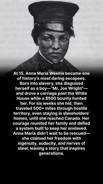  A black and white picture of Anna Maria Weems became with the caption, "At 15, Anna Maria Weems became one of history's most daring escapees. Born into slavery, she disguised herself as a boy -- 'Mr. Joe Wright'-- and drove a carriage past the White House while a $500 bounty hunted her. For six weeks she hid, then traveled 500+ miles through hostile territory, even staying in slaveholders' homes, until she reached Canada. Her courage reunited her family and defied a system built to keep her enslaved. Anna Maria didn't wait to be rescued-- she claimed her freedom with ingenuity, audacity, and nerves of steel, leaving a story that inspires generations."