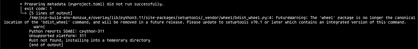 x Preparing metadata (pyproject.toml) did not run successfully.
| exit code: 1
> [5 lines of output]
/tmp/pip-build-env-4onzua_e/overlay/lib/python3.11/site-packages/setuptools/_vendor/wheel/bdist_wheel.py:4: FutureWarning: The 'wheel' package is no longer the canonical
location of the 'bdist_wheel' command, and will be removed in a future release. Please update to setuptools v70.1 or later which contains an integrated version of this command.
warn (

Python reports SOABI: cpython-311
Unsupported platform: 311
Rust not found, installing into a temporary directory
[end of output]
