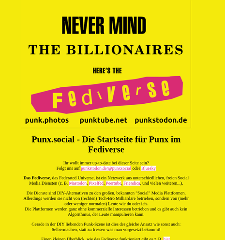 Screenshot from punx.social with the following German text, which is easier for you to get dirctly with a screen reader from punx.social

HERE'S THE
punk.photos punktube.net punkstodon.de
Punx.social - Die Startseite fiir Punx im
Fediverse
Thr wollt immer up-to-date bei dieser Seite sein?
Folgt uns auf punkstodon.de/@punxsocial oder Bluesky:

Das Fediverse, das Federated Universe, ist ein Netzwerk aus unterschiedlichen, freien Social
Media Diensten (z. B. Mastodon, Pixelfed, Peertube, Friendica, und vielen weiteren...).
Die Dienste sind DIY-Alternativen zu den groRen, bekannten "Social" Media Plattformen.
Allerdings werden sie nicht von (rechten) Tech-Bro Milliardare betrieben, sondern von (mehr
oder weniger normalen) Leute wie du oder ich.

Die Plattformen werden ganz ohne kommerzielle Interessen betrieben und es gibt auch kein
Algorithmus, der Leute manipulieren kann.

Gerade in der DIY liebenden Punk-Szene ist dies der gleiche Ansatz wie sonst auch:
Selbermachen, statt zu fressen was man vorgesetzt bekommt!
