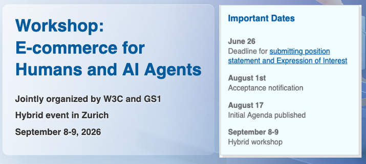 
Workshop: E-commerce for Humans and AI Agents
Jointly organized by W3C and GS1
Hybrid event in Zurich
September 8-9, 2026

Important Dates
- June 26: Deadline for submitting position statement and Expression of Interest
- August 1st: Acceptance notification
- August 17:  Initial Agenda published
- September 8-9: Hybrid workshop



