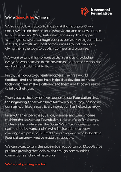 A statement reading:

We’re Grand Prize Winners!

We’re incredibly grateful to the jury at the inaugural Open Social Awards for their belief in what we do, and to New_ Public, PublicSpaces and Waag Futurelab for making this happen. Winning this Award is a huge boost to our work with journalists, activists, scientists and local communities around the world, giving them the tools to publish, connect and organise.

We want to take this moment to thank and acknowledge everyone who believed in the Newsmast Foundation vision and worked hard to bring it to life. 

Firstly, thank you to our early adopters. Their real-world feedback and challenges have helped us develop technical tools which will make a difference to them and to others ready to follow their lead.

Thank you to those who have supported our Foundation since the beginning, those who have followed our journey, passed on our name, or liked a post. Every interaction has helped us grow.

Finally, thanks to Michael, Saskia, Mariana, and Ben who are making the Newsmast Foundation a vibrant force for change. To Jaz for his guidance in the Social Web. To our development partners led by Aung and Yu who find solutions to every challenge we present. To Freddie and everyone who helped the Foundation grow - you’ve made this possible.

We can’t wait to turn this prize into an opportunity. 10,000 Euros put into growing the Social Web through communities, connections and social networks.

We’re just getting started.
