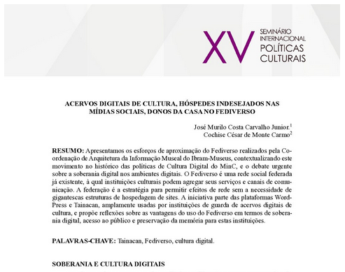 ACERVOS DIGITAIS DE CULTURA, HÓSPEDES INDESEJADOS NAS MÍDIAS SOCIAIS, DONOS DA CASA NO FEDIVERSO
RESUMO: Apresentamos os esforços de aproximação do Fediverso realizados pela Coordenação de Arquitetura da Informação Museal do Ibram-Museus, contextualizando este movimento no histórico das políticas de Cultura Digital do MinC, e o debate urgente sobre a soberania digital nos ambientes digitais. O Fediverso é uma rede social federada já existente, à qual instituições culturais podem agregar seus serviços e canais de comunicação. A federação é a estratégia para permitir efeitos de rede sem a necessidade de gigantescas estruturas de hospedagem de sites. A iniciativa parte das plataformas WordPress e Tainacan, amplamente usadas por instituições de guarda de acervos digitais de cultura, e propõe reflexões sobre as vantagens do uso do Fediverso em termos de soberania digital, acesso ao público e preservação da memória para estas instituições.