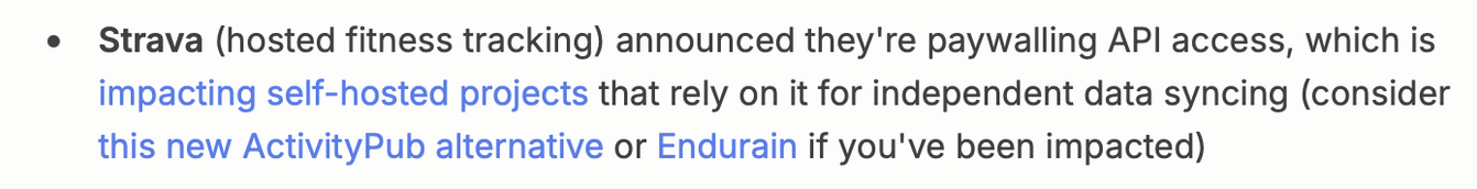 Strava (hosted fitness tracking) announced they're paywalling API access, which is impacting self-hosted projects that rely on it for independent data syncing (consider this new ActivityPub alternative (FitHub) or Endurain if you've been impacted)
