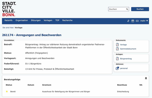 Screenshot aus dem Rats-Informations-System der Stadt Bonn. Zu sehen sind die Daten des Bürgerantrags 261174 „Bürgerantrag: Antrag zu stärkeren Nutzung demokratisch organisierter Fediverse-Plattformen in der Öffentlichkeitsarbeit der Stadt“

Federführend ist das Bürgerbüro, beteiligt das Amt für Presse, Protokoll & Öffentlichkeitsarbeit. Als Beratungsfolge ist der Ausschuss für Beteiligung der Bürgerinnen und Bürger aufgeführt