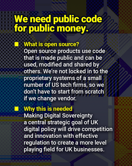 We need public code for public money.

What is open source? Open source products use code that is made public and can be used, modified and shared by others. We’re not locked in to the proprietary systems of a small number of US tech firms, so we don’t have to start from scratch if we change vendor.

Why this is needed – Making Digital Sovereignty a central strategic goal of UK digital policy will drive competition and innovation with effective regulation to create a more level playing field for UK businesses.