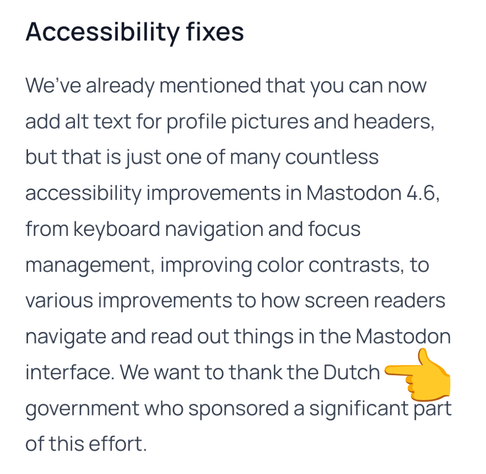 Screenshot from Mastodon 4.6 release. With a yellow emoji finger pointing at the word Dutch.

Apparently accessibility fixes in Mastodon were largely sponsored by the Dutch government. Happy to hear a wee bit of my taxes are actually well spent. Check this link for the full text.

https://blog.joinmastodon.org/2026/06/mastodon-4.6/