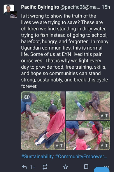 A screenshot of a mastodon post, from Pacific Byiringiro @pacific0O6@ma... 15h
There are three photos of children fishing in a swamp, and the text says:
"Is it wrong to show the truth of the lives we are trying to save? These are children we find standing in dirty water, trying to fish instead of going to school, barefoot, hungry, and forgotten. In many Ugandan communities, this is normal life. Some of us at EYN lived this pain ourselves. That is why we fight every day to provide food, free training, skills, and hope so communities can stand strong, sustainably, and break this cycle forever."