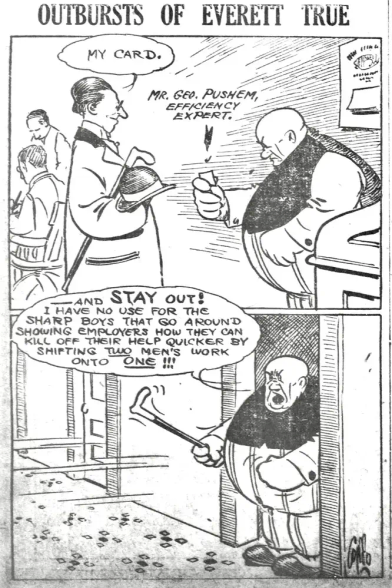 A cartoon in two panels

Top Panel: A lean, well-dressed man named Mr. Geo Pushem introduces himself to the comic's protagonist, Everett True, as an "Efficiency Expert" and hands him a business card.

Bottom Panel: Everett True violently ejects the man from his office, throwing his business card onto the floor and shouts:

"I have no use for the sharp boys that go around showing employers how they can kill off their help quicker by shifting two men's work onto one!"
