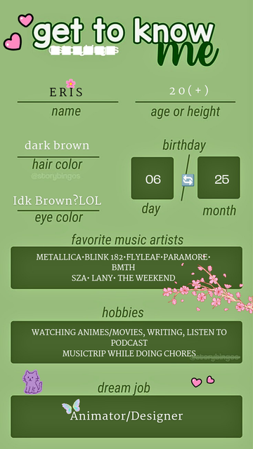 A "get to know me" social media template filled out on a green background.Name: Eris Age or height: 20(+) Hair color: dark brown Birthday: 06/25 (June 25th) Eye color: Idk Brown? LOL 
Favorite music artists: METALLICA, BLINK-182, FLYLEAF, PARAMORE, BMTH, SZA, LANY, THE WEEKND 
Hobbies: WATCHING ANIMES/MOVIES, WRITING, LISTEN TO PODCAST, MUSICTRIP WHILE DOING CHORES
Dream job: Animator/Designer
The template is decorated with pink hearts, cherry blossoms, a small purple cat icon, and a butterfly.