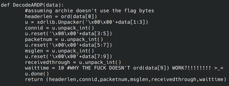 A snippet of Python code.

def DecodeARDP(data):
        #assuming archie doesn't use the flag bytes
        headerlen = ord(data[0])
        u = xdrlib.Unpacker('\x00\x00'+data[1:3])
        connid = u.unpack_int()
        u.reset('\x00\x00'+data[3:5])
        packetnum = u.unpack_int()
        u.reset('\x00\x00'+data[5:7])
        msglen = u.unpack_int()
        u.reset('\x00\x00'+data[7:9])
        receivedthrough = u.unpack_int()
        waittime = 10 #WHY THE FUCK DOESN'T ord(data[9]) WORK?!!!!!!!! >_<
        u.done()
        return (headerlen,connid,packetnum,msglen,receivedthrough,waittime)
