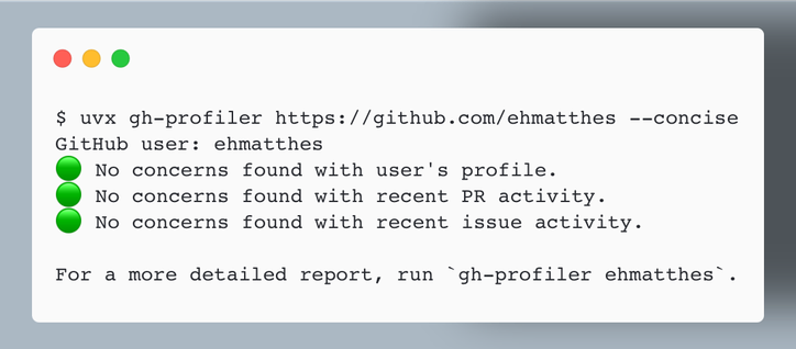 $ uvx gh-profiler https://github.com/ehmatthes --concise
GitHub user: ehmatthes
🟢 No concerns found with user's profile.
🟢 No concerns found with recent PR activity.
🟢 No concerns found with recent issue activity.

For a more detailed report, run `gh-profiler ehmatthes`.