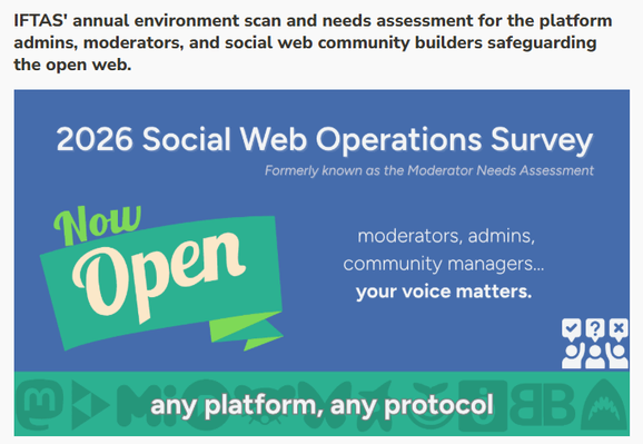 Social Web Survey cover page "2026 Social Web Operations Survey
IFTAS' annual environment scan and needs assessment for the platform admins, moderators, and social web community builders safeguarding the open web."