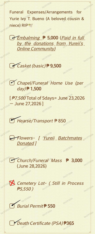 The image is a vertical, digital document with a light cream background textured like subtle parchment paper. A faint, repeating light-orange diagonal watermark reading "06/27/2026"Text ContentHeading:"Funeral Expenses/Arrangements for Yurie Ivy T. Bueno (A beloved cousin & niece) RIP" followed by a small hand-drawn illustration of three small leaves.Item 1:Icon: A checkbox with a checkmark.Text: "Embalming ₱ 5,000"Subtext: "(Paid in full by the donations from Yureii's Online Community)" with an underline stretching beneath the entire note.Item 2:Icon: A checkbox with a checkmark.Text: "Casket (basic) ₱ 9,500"Item 3:Icon: A checkbox with a checkmark.Text: "Chapel/Funeral Home Use (per day) ₱ 1,500"Subtext: "[ ₱7,500 Total of 5days= June 23,2026 — June 27,2026 ]"Item 4:Icon: A checkbox with a checkmark.Text: "Hearse/Transport ₱ 850"Item 5:Icon: A checkbox with a checkmark.Text: "Flowers- [ Yureii Batchmates Donated ]"Item 6:Icon: A checkbox with a checkmark.Text: "Church/Funeral Mass ₱ 3,000"Subtext: "(June 28,2026)"Item 7:Icon: A checkbox containing a large red "X" mark.Text: "Cemetery Lot- ( Still in Process ₱5,550 )"Item 8:Icon: A checkbox with a checkmark.Text: "Burial Permit ₱ 550"Item 9:Icon: A checkbox with a checkmark.Text: "Death Certificate (PSA) ₱365"