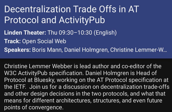 Christine Lemmer Webber is lead author and co-editor of the W3C ActivityPub specification. Daniel Holmgren is Head of Protocol at Bluesky, working on the AT Protocol specification at the IETF.  Join us for a discussion on decentralization trade-offs and other design decisions in the two protocols, and what that means for different architectures, structures, and even future points of convergence.