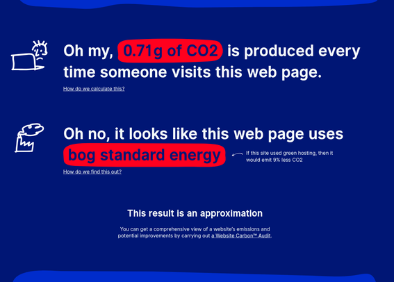 Oh my, 
0.71
g of CO2 is produced every time someone visits this web page.

How do we calculate this?
Oh no, it looks like this web page uses bog standard energy
If this site used green hosting, then it would emit 9% less CO2

How do we find this out?
This result is an approximation
You can get a comprehensive view of a website’s emissions and potential improvements by carrying out a Website Carbon™ Audit.